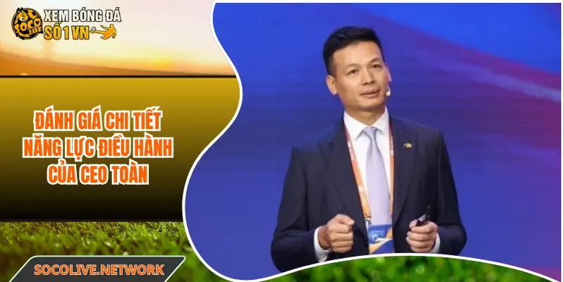 Đánh giá chi tiết năng lực điều hành của CEO Chu Toàn